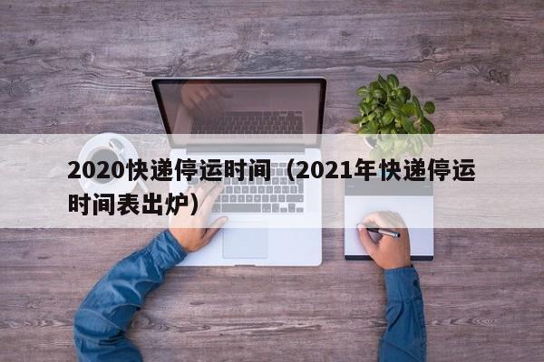2020、2021年快递停运时间安排，含春节放假具体日期
